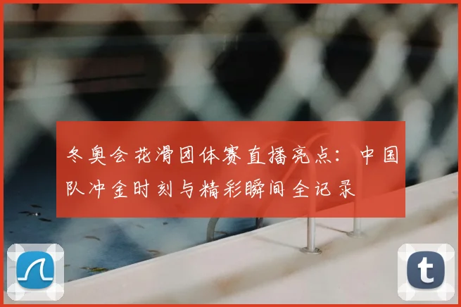 冬奥会花滑团体赛直播亮点：中国队冲金时刻与精彩瞬间全记录