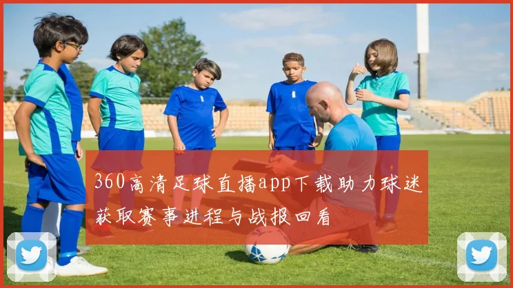 360高清足球直播app下载助力球迷获取赛事进程与战报回看