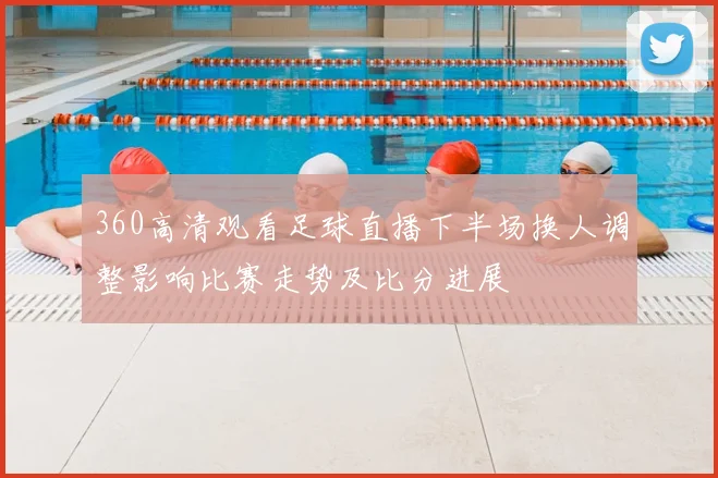 360高清观看足球直播下半场换人调整影响比赛走势及比分进展