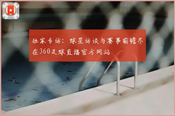 独家专访：球星访谈与赛事前瞻尽在360足球直播官方网站