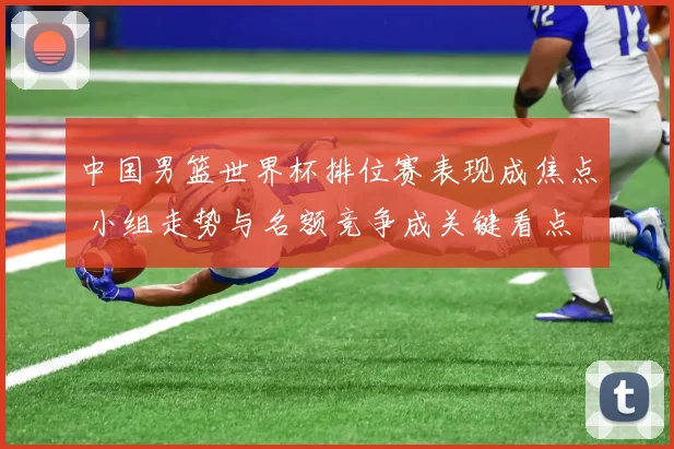 中国男篮世界杯排位赛表现成焦点 小组走势与名额竞争成关键看点