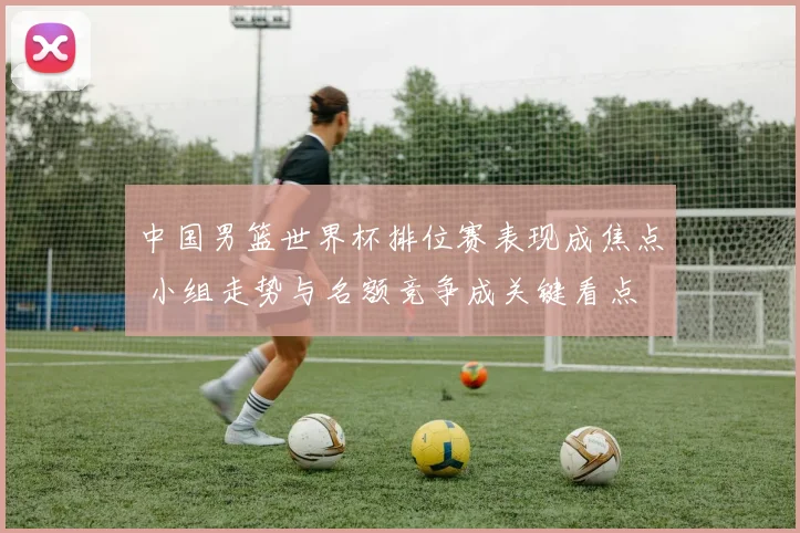中国男篮世界杯排位赛表现成焦点 小组走势与名额竞争成关键看点